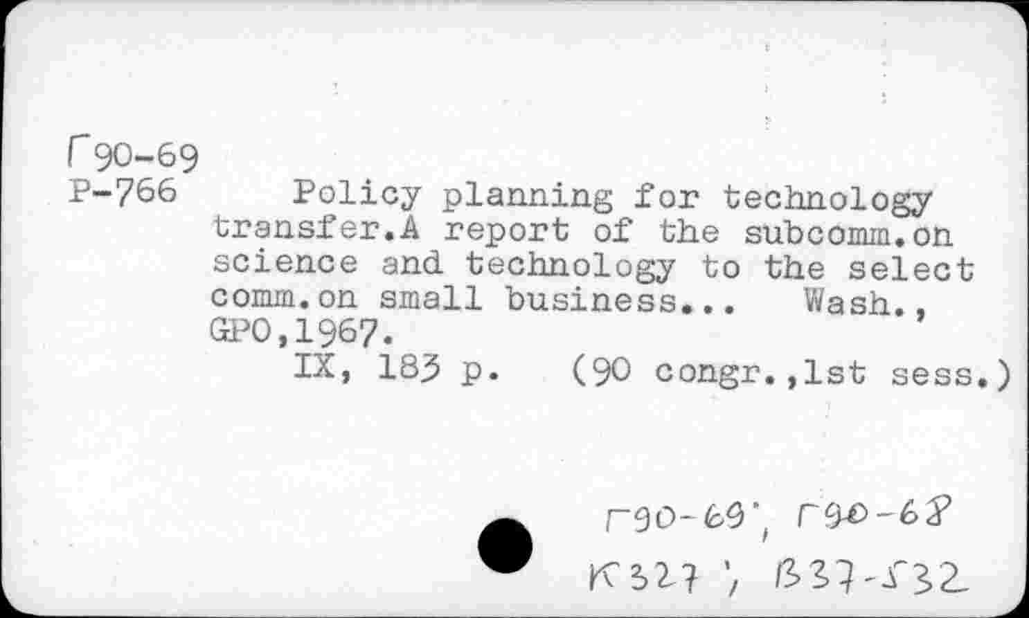 ﻿r90-69
P-766 Policy planning for technology transfer.A report of the subcomm.on science and technology to the select comm.on small business... Wash., GPO.1967.
IX, 183 p. (90 congr.,lst sess
